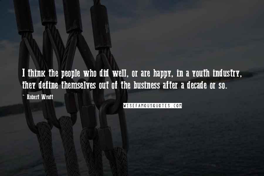 Robert Wyatt Quotes: I think the people who did well, or are happy, in a youth industry, they define themselves out of the business after a decade or so.