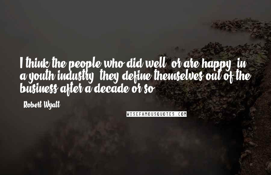 Robert Wyatt Quotes: I think the people who did well, or are happy, in a youth industry, they define themselves out of the business after a decade or so.