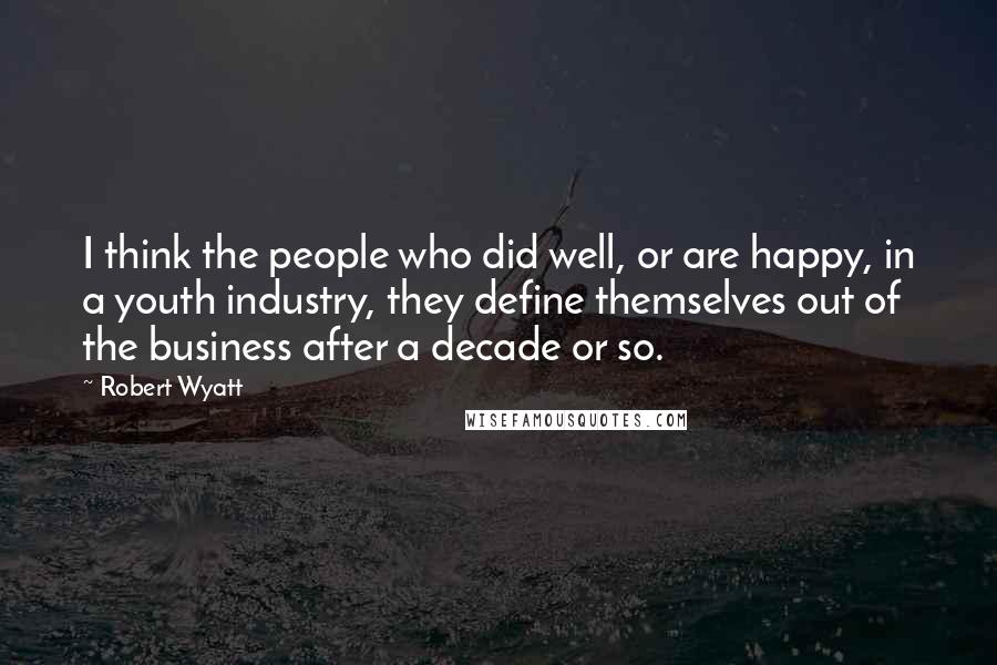Robert Wyatt Quotes: I think the people who did well, or are happy, in a youth industry, they define themselves out of the business after a decade or so.