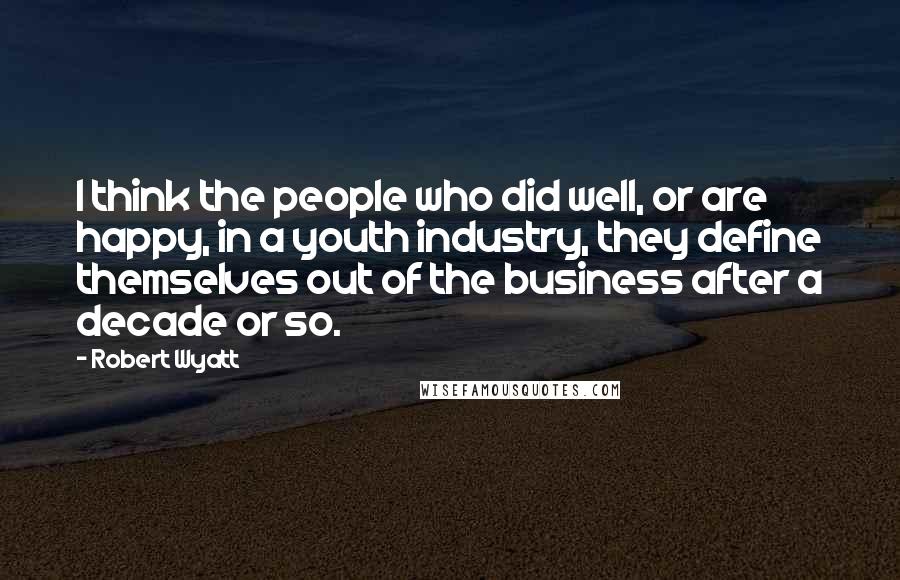 Robert Wyatt Quotes: I think the people who did well, or are happy, in a youth industry, they define themselves out of the business after a decade or so.