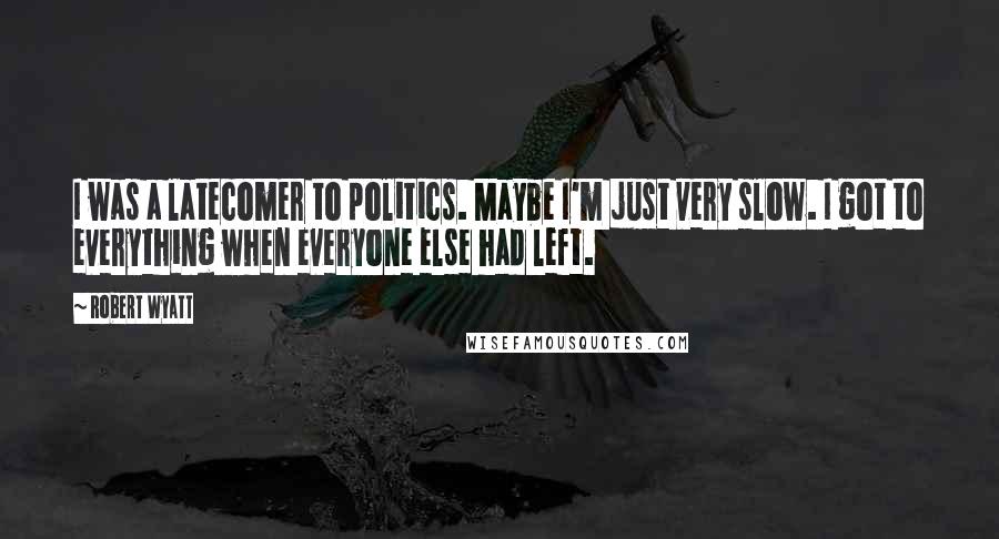 Robert Wyatt Quotes: I was a latecomer to politics. Maybe I'm just very slow. I got to everything when everyone else had left.