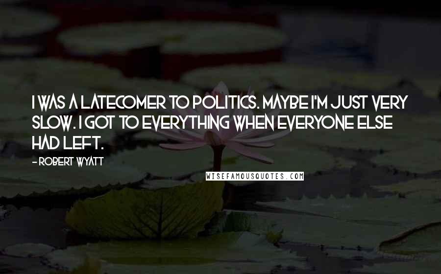 Robert Wyatt Quotes: I was a latecomer to politics. Maybe I'm just very slow. I got to everything when everyone else had left.