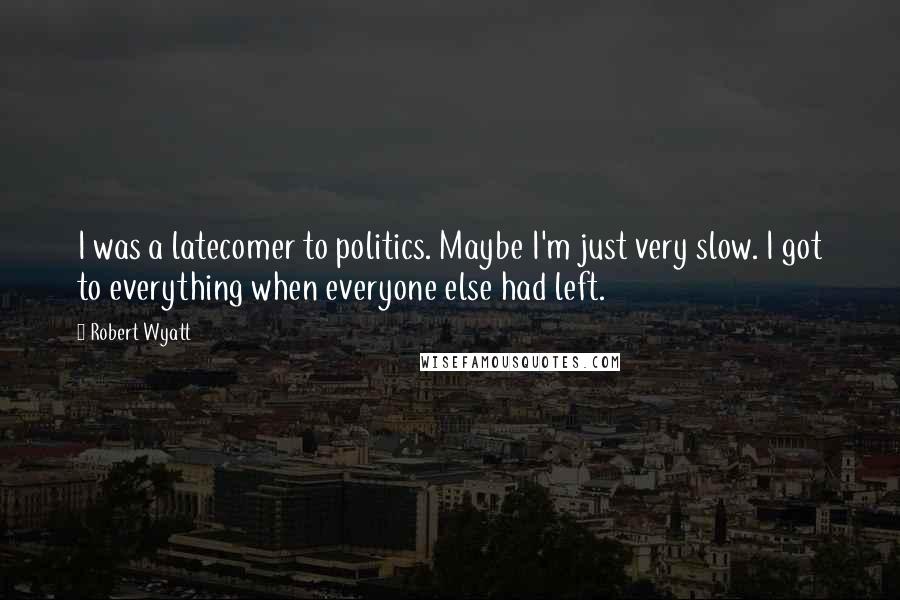 Robert Wyatt Quotes: I was a latecomer to politics. Maybe I'm just very slow. I got to everything when everyone else had left.