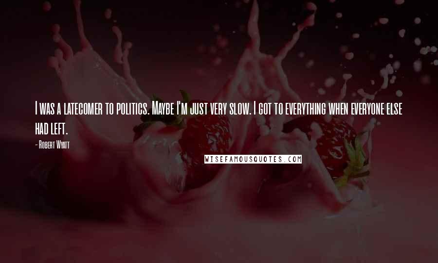 Robert Wyatt Quotes: I was a latecomer to politics. Maybe I'm just very slow. I got to everything when everyone else had left.