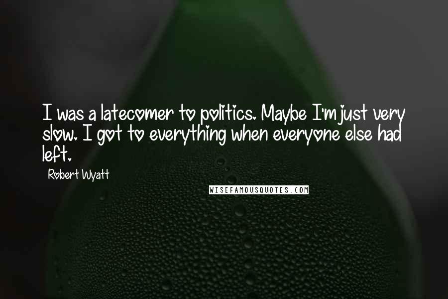 Robert Wyatt Quotes: I was a latecomer to politics. Maybe I'm just very slow. I got to everything when everyone else had left.