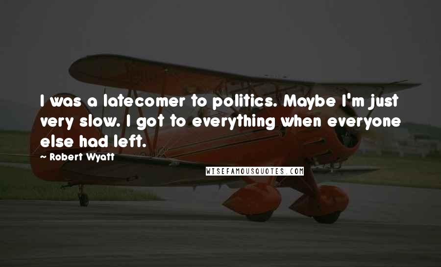 Robert Wyatt Quotes: I was a latecomer to politics. Maybe I'm just very slow. I got to everything when everyone else had left.