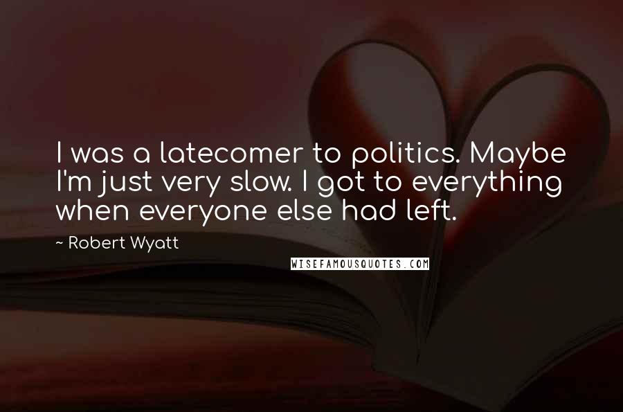 Robert Wyatt Quotes: I was a latecomer to politics. Maybe I'm just very slow. I got to everything when everyone else had left.