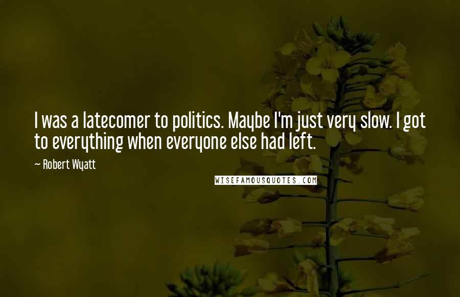 Robert Wyatt Quotes: I was a latecomer to politics. Maybe I'm just very slow. I got to everything when everyone else had left.