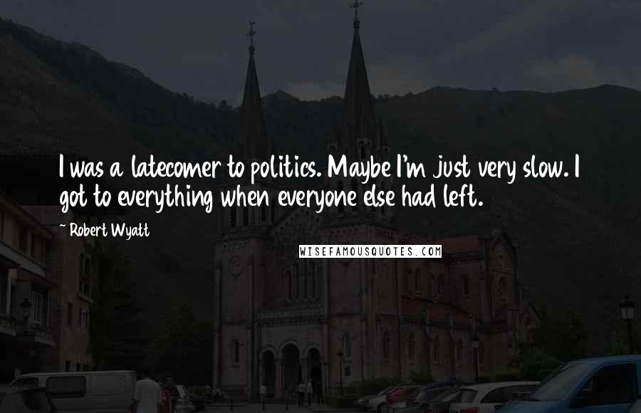 Robert Wyatt Quotes: I was a latecomer to politics. Maybe I'm just very slow. I got to everything when everyone else had left.