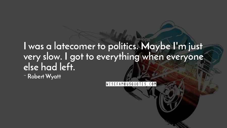 Robert Wyatt Quotes: I was a latecomer to politics. Maybe I'm just very slow. I got to everything when everyone else had left.