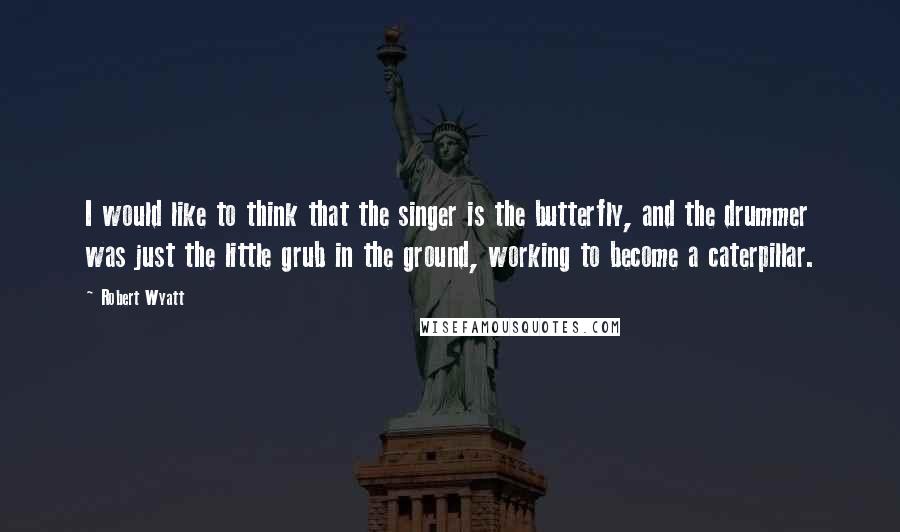 Robert Wyatt Quotes: I would like to think that the singer is the butterfly, and the drummer was just the little grub in the ground, working to become a caterpillar.