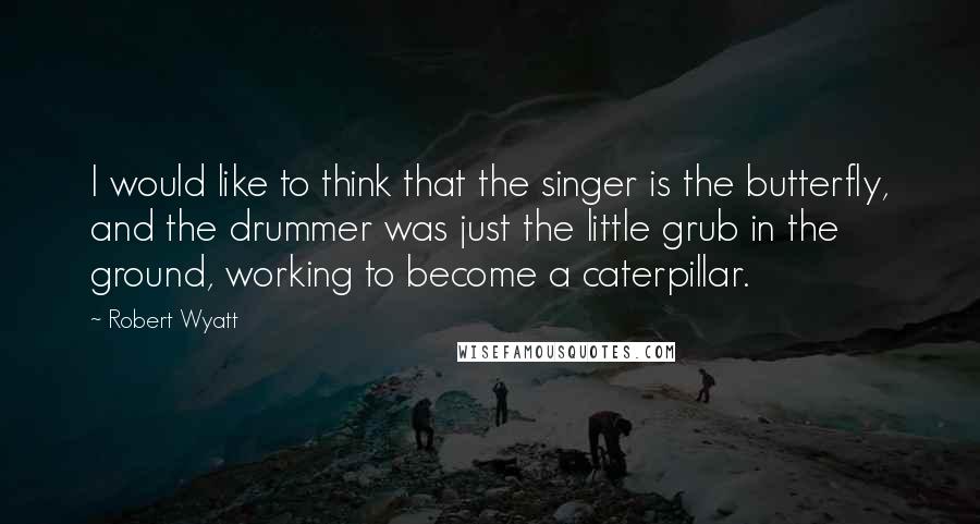 Robert Wyatt Quotes: I would like to think that the singer is the butterfly, and the drummer was just the little grub in the ground, working to become a caterpillar.