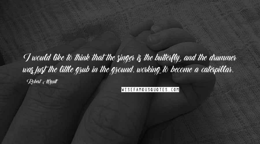 Robert Wyatt Quotes: I would like to think that the singer is the butterfly, and the drummer was just the little grub in the ground, working to become a caterpillar.