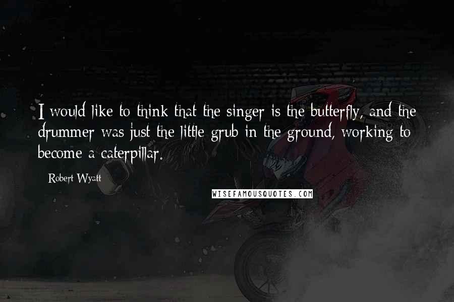 Robert Wyatt Quotes: I would like to think that the singer is the butterfly, and the drummer was just the little grub in the ground, working to become a caterpillar.