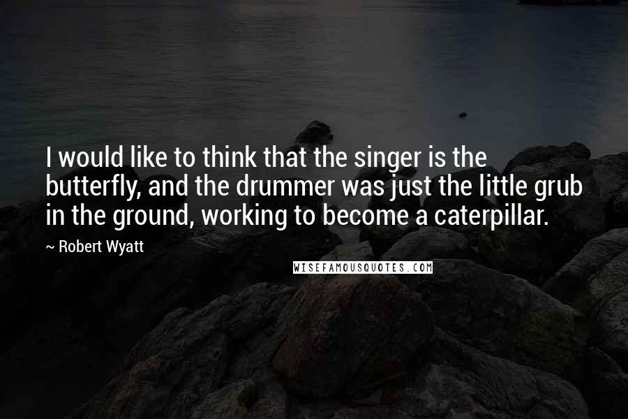 Robert Wyatt Quotes: I would like to think that the singer is the butterfly, and the drummer was just the little grub in the ground, working to become a caterpillar.