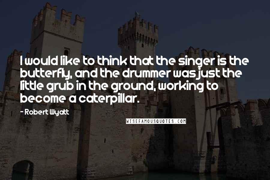 Robert Wyatt Quotes: I would like to think that the singer is the butterfly, and the drummer was just the little grub in the ground, working to become a caterpillar.