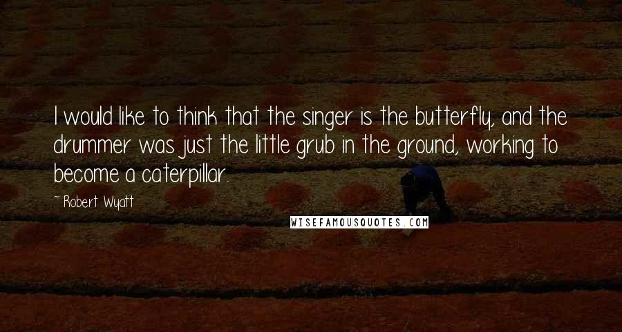 Robert Wyatt Quotes: I would like to think that the singer is the butterfly, and the drummer was just the little grub in the ground, working to become a caterpillar.