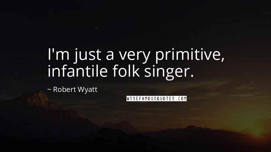 Robert Wyatt Quotes: I'm just a very primitive, infantile folk singer.