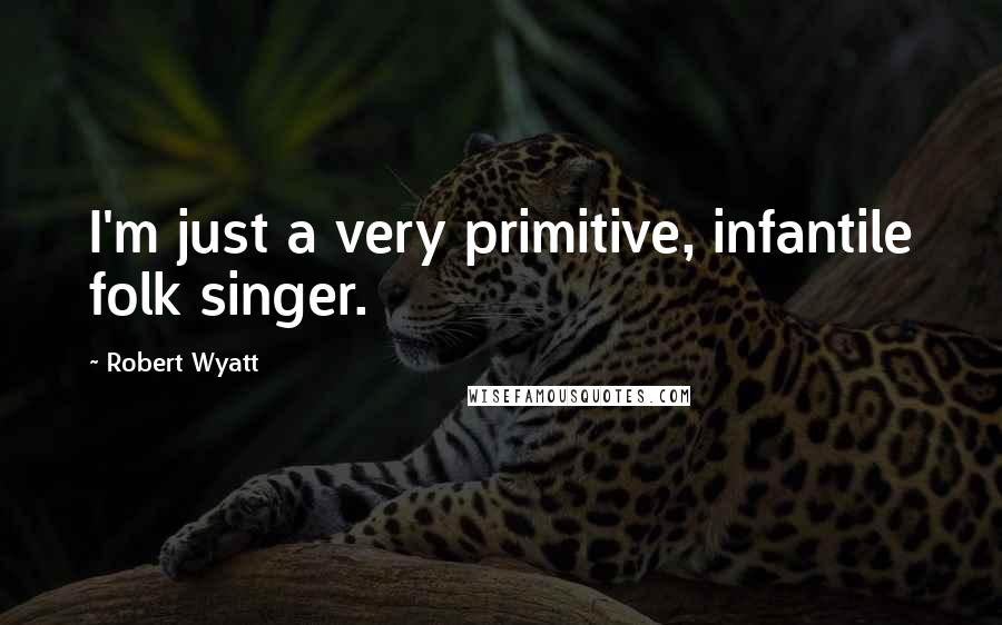 Robert Wyatt Quotes: I'm just a very primitive, infantile folk singer.