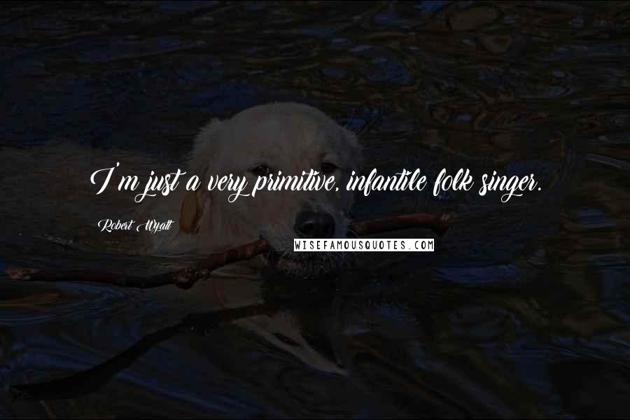 Robert Wyatt Quotes: I'm just a very primitive, infantile folk singer.
