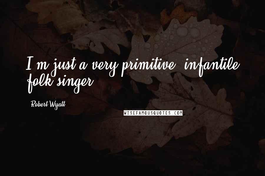 Robert Wyatt Quotes: I'm just a very primitive, infantile folk singer.