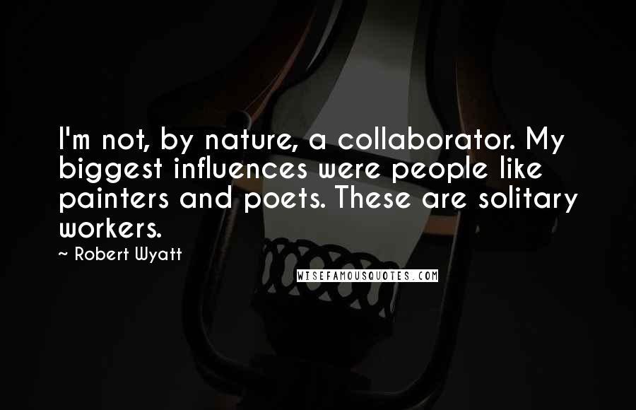 Robert Wyatt Quotes: I'm not, by nature, a collaborator. My biggest influences were people like painters and poets. These are solitary workers.