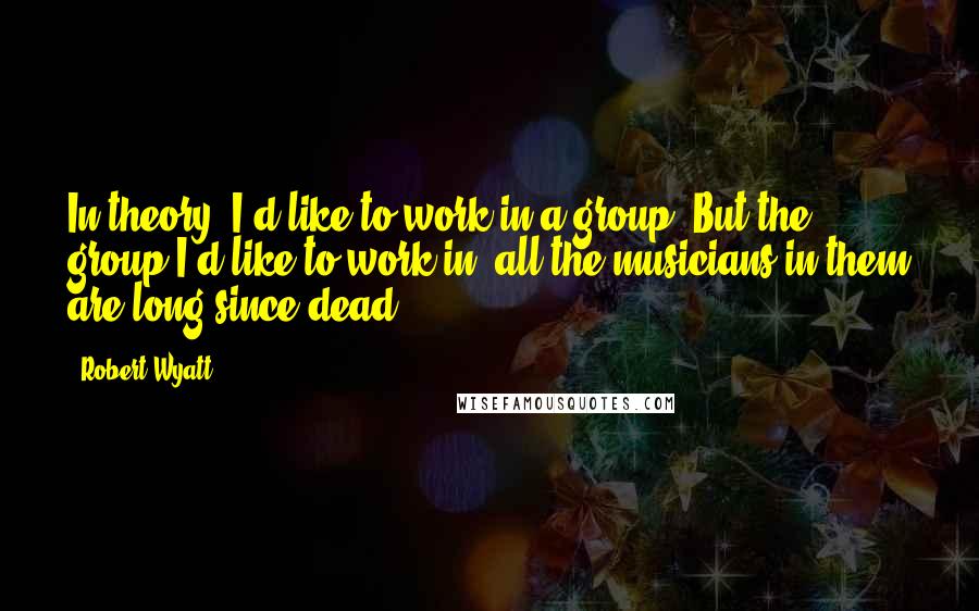 Robert Wyatt Quotes: In theory, I'd like to work in a group. But the group I'd like to work in, all the musicians in them are long since dead.