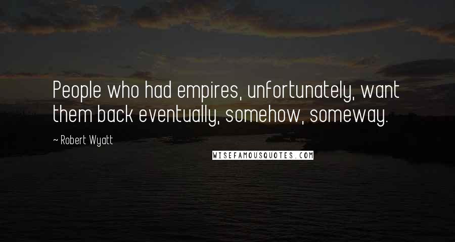 Robert Wyatt Quotes: People who had empires, unfortunately, want them back eventually, somehow, someway.