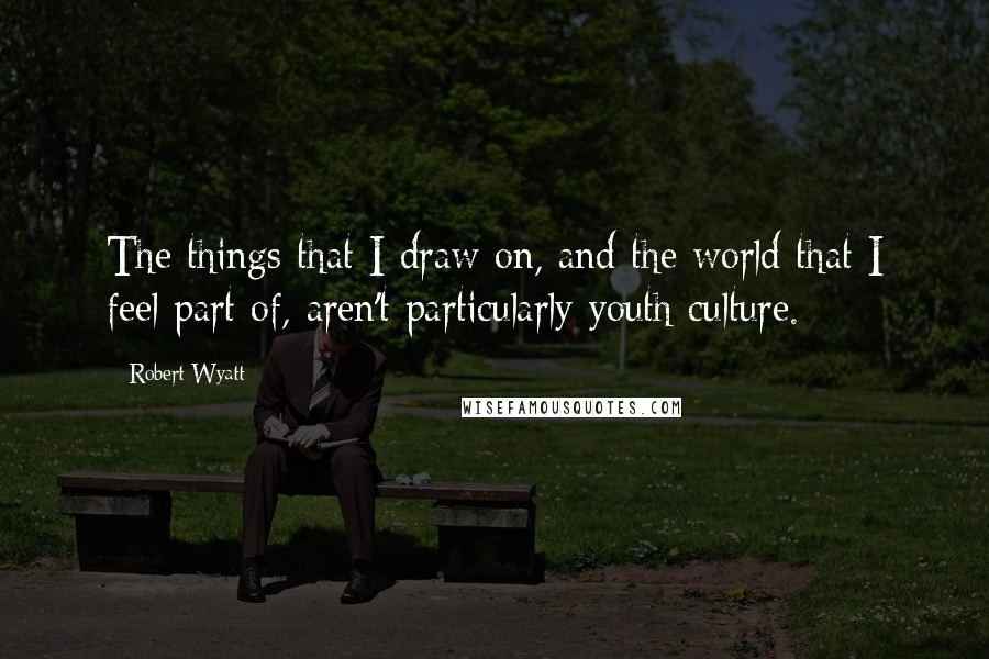 Robert Wyatt Quotes: The things that I draw on, and the world that I feel part of, aren't particularly youth culture.