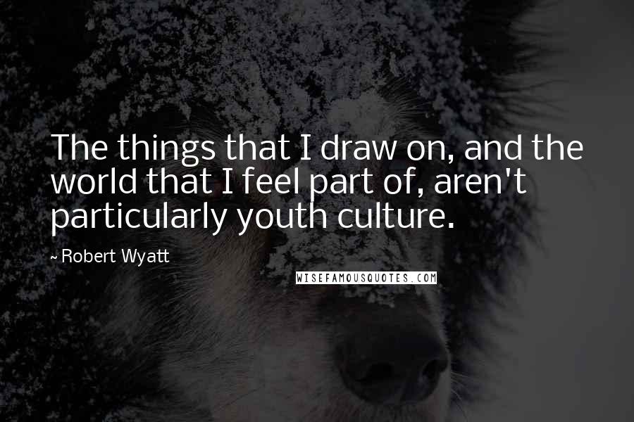 Robert Wyatt Quotes: The things that I draw on, and the world that I feel part of, aren't particularly youth culture.