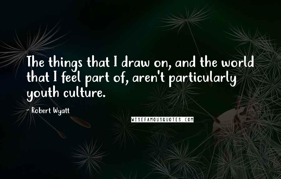 Robert Wyatt Quotes: The things that I draw on, and the world that I feel part of, aren't particularly youth culture.