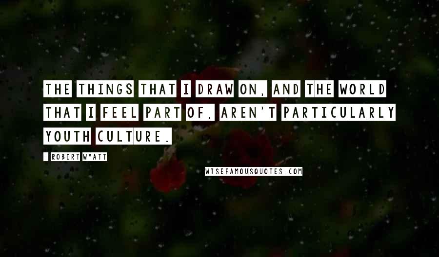 Robert Wyatt Quotes: The things that I draw on, and the world that I feel part of, aren't particularly youth culture.