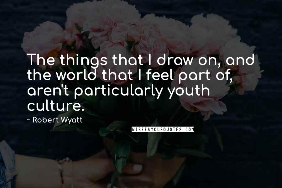 Robert Wyatt Quotes: The things that I draw on, and the world that I feel part of, aren't particularly youth culture.