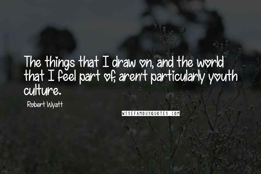 Robert Wyatt Quotes: The things that I draw on, and the world that I feel part of, aren't particularly youth culture.