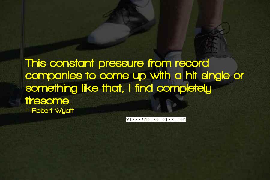 Robert Wyatt Quotes: This constant pressure from record companies to come up with a hit single or something like that, I find completely tiresome.