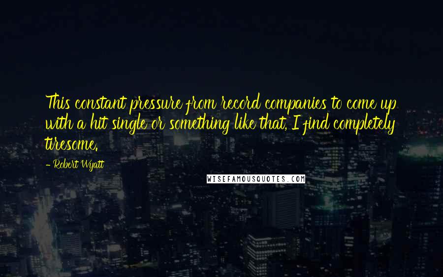 Robert Wyatt Quotes: This constant pressure from record companies to come up with a hit single or something like that, I find completely tiresome.