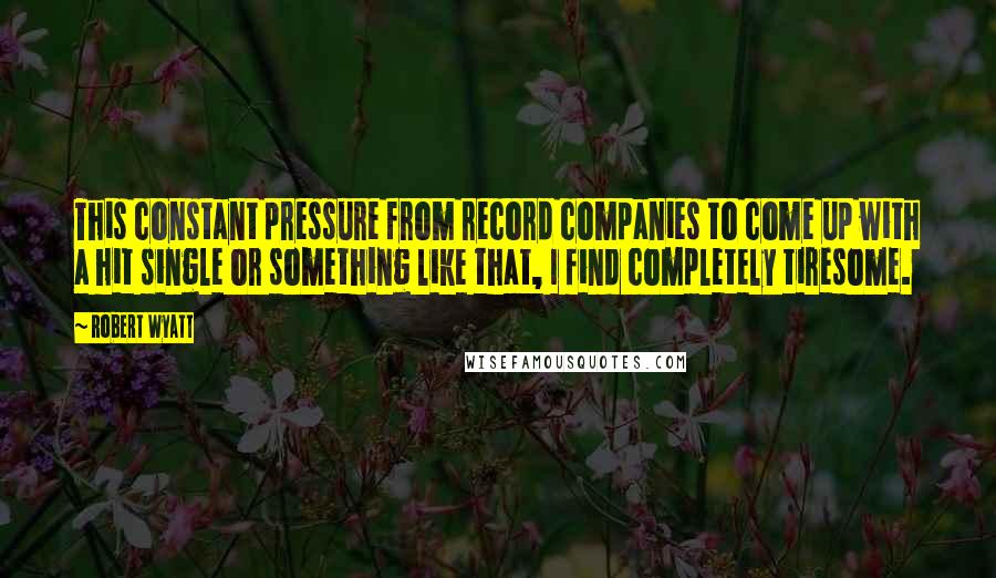 Robert Wyatt Quotes: This constant pressure from record companies to come up with a hit single or something like that, I find completely tiresome.