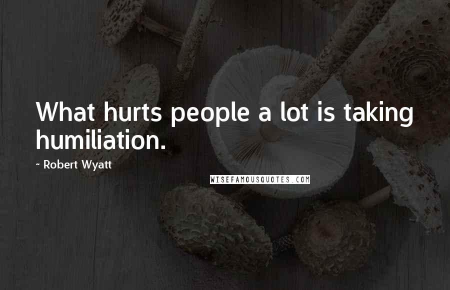 Robert Wyatt Quotes: What hurts people a lot is taking humiliation.