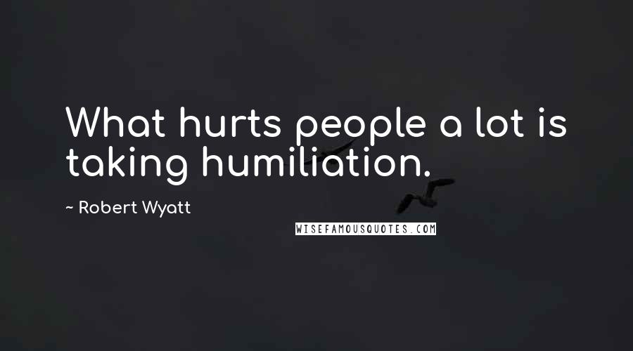 Robert Wyatt Quotes: What hurts people a lot is taking humiliation.