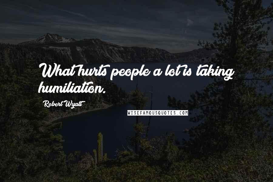 Robert Wyatt Quotes: What hurts people a lot is taking humiliation.