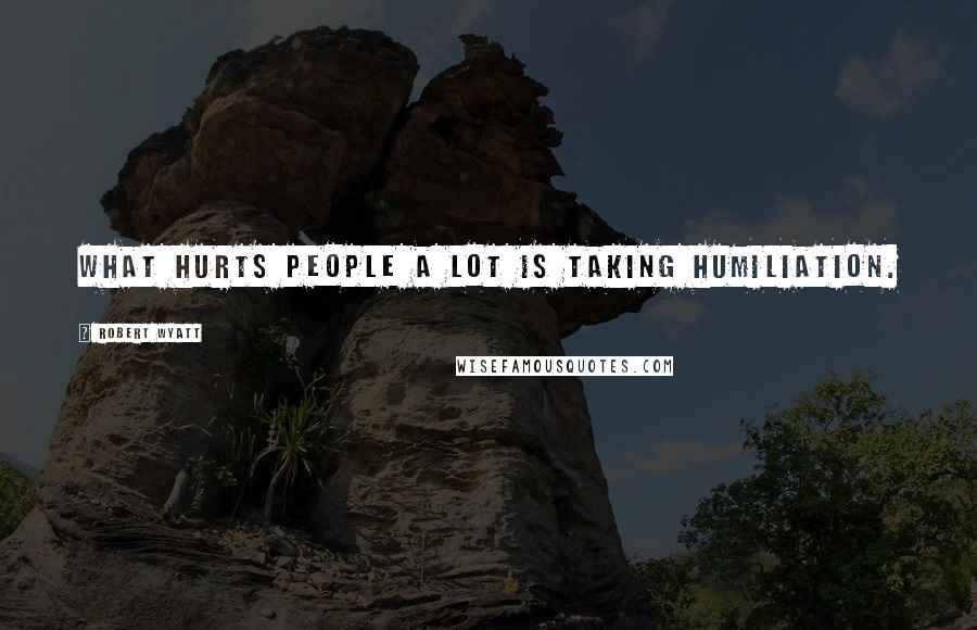 Robert Wyatt Quotes: What hurts people a lot is taking humiliation.