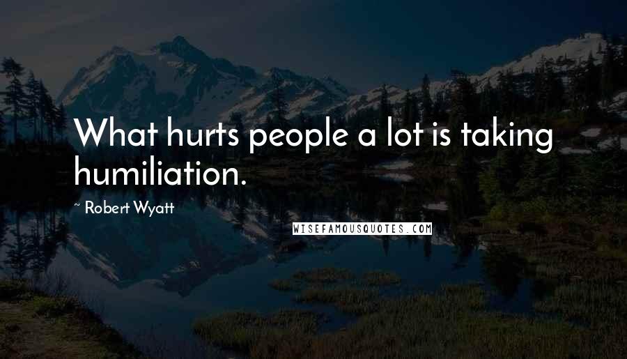 Robert Wyatt Quotes: What hurts people a lot is taking humiliation.