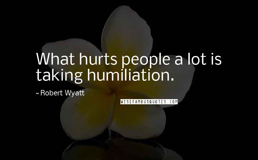 Robert Wyatt Quotes: What hurts people a lot is taking humiliation.