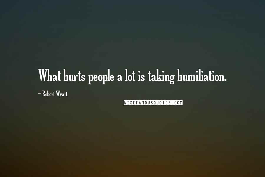 Robert Wyatt Quotes: What hurts people a lot is taking humiliation.