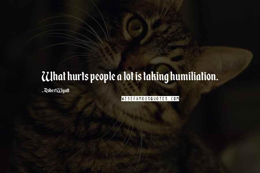 Robert Wyatt Quotes: What hurts people a lot is taking humiliation.