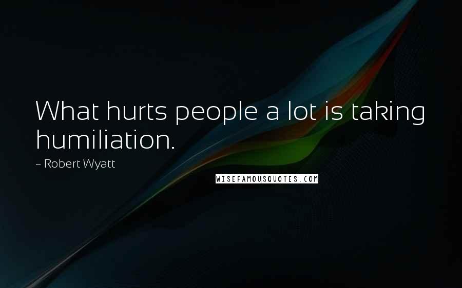 Robert Wyatt Quotes: What hurts people a lot is taking humiliation.