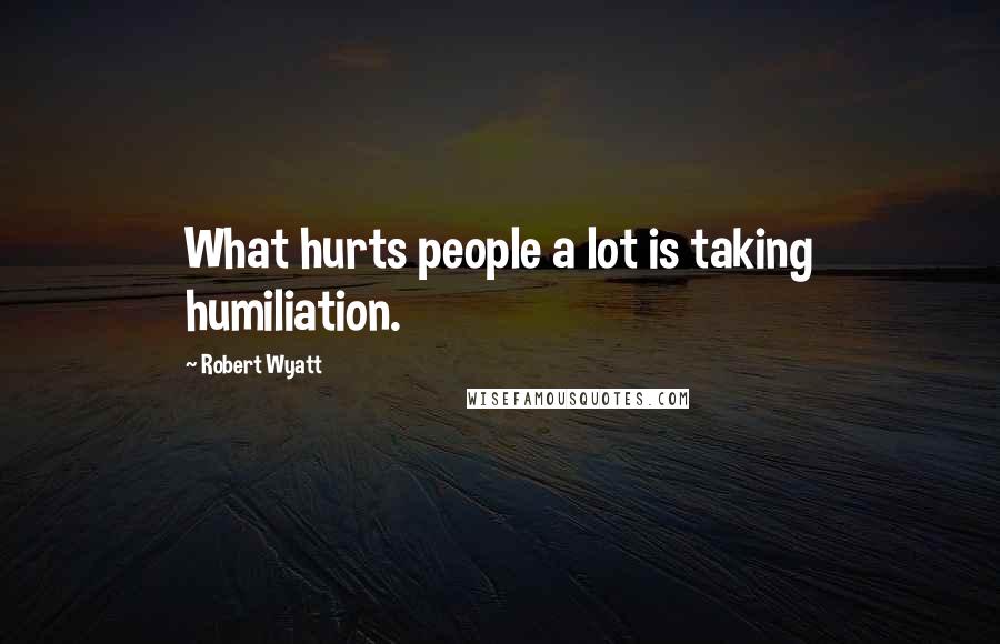 Robert Wyatt Quotes: What hurts people a lot is taking humiliation.