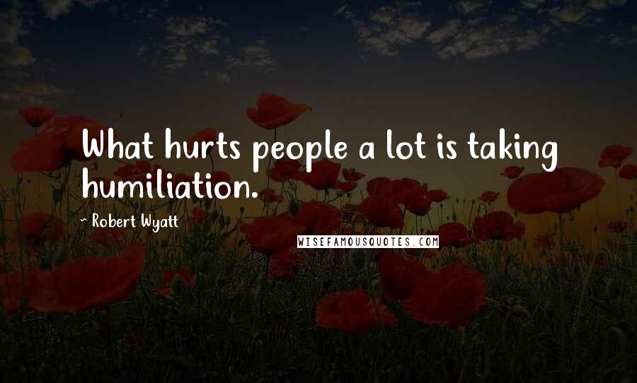 Robert Wyatt Quotes: What hurts people a lot is taking humiliation.