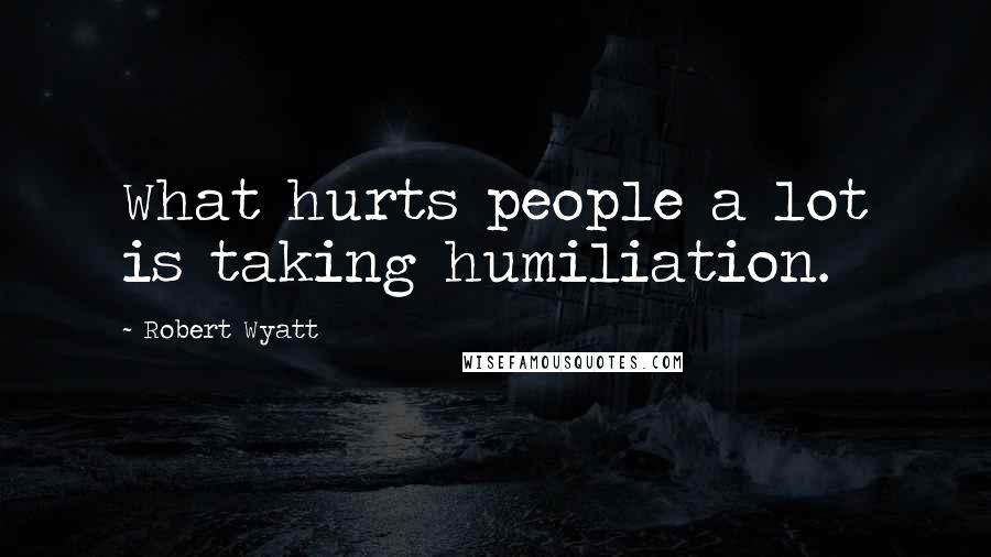 Robert Wyatt Quotes: What hurts people a lot is taking humiliation.