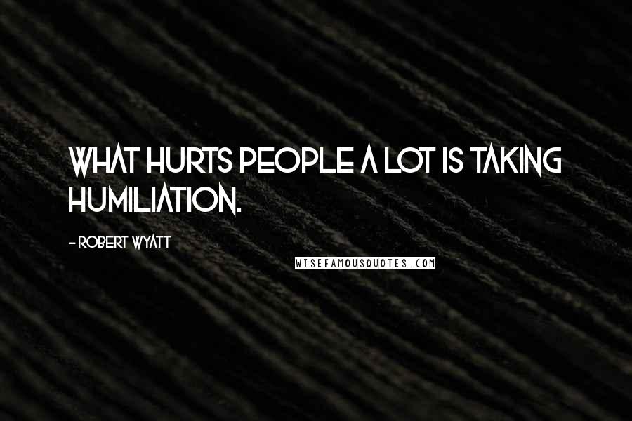 Robert Wyatt Quotes: What hurts people a lot is taking humiliation.
